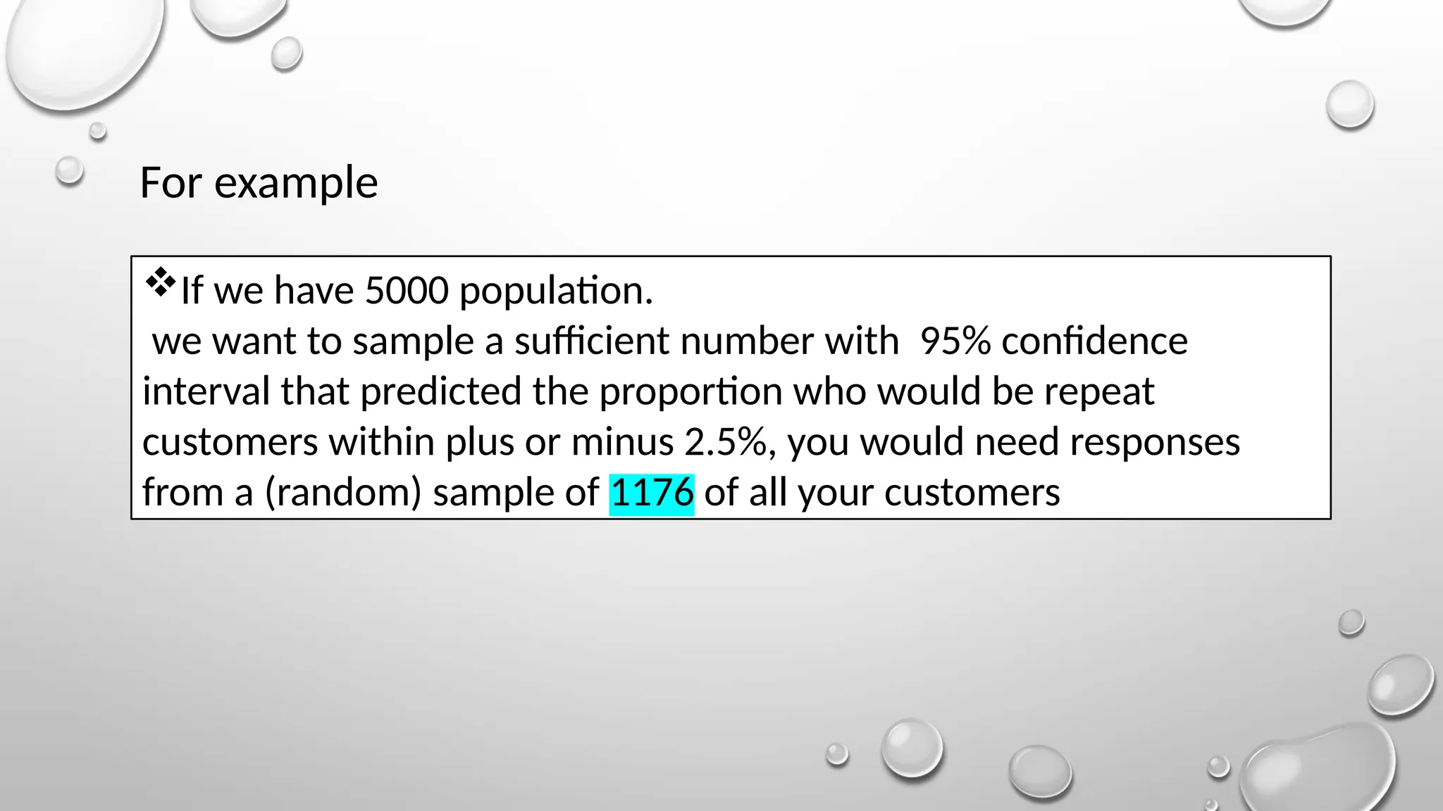 If we have 5000 population.
we want to sample a sufficient number with 95% confidence
interval that predicted the proportion who would be repeat
customers within plus or minus 2.5%, you would need responses
from a (random) sample of 1176 of all your customers
For example
 