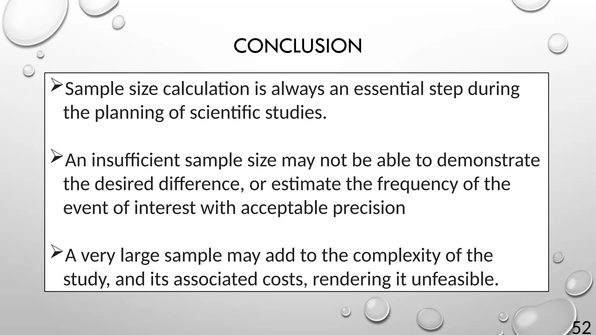 52
CONCLUSION
Sample size calculation is always an essential step during
the planning of scientific studies.
An insufficient sample size may not be able to demonstrate
the desired difference, or estimate the frequency of the
event of interest with acceptable precision
A very large sample may add to the complexity of the
study, and its associated costs, rendering it unfeasible.
 