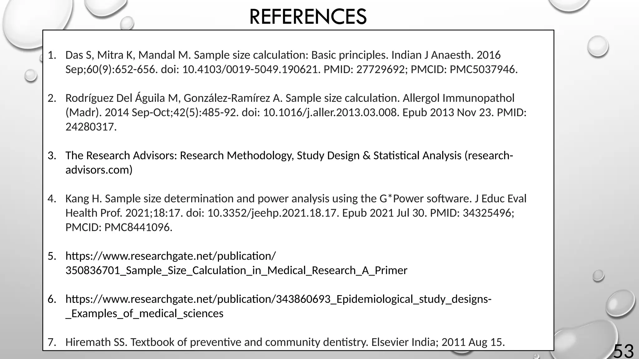 53
REFERENCES
1. Das S, Mitra K, Mandal M. Sample size calculation: Basic principles. Indian J Anaesth. 2016
Sep;60(9):652-656. doi: 10.4103/0019-5049.190621. PMID: 27729692; PMCID: PMC5037946.
2. Rodríguez Del Águila M, González-Ramírez A. Sample size calculation. Allergol Immunopathol
(Madr). 2014 Sep-Oct;42(5):485-92. doi: 10.1016/j.aller.2013.03.008. Epub 2013 Nov 23. PMID:
24280317.
3. The Research Advisors: Research Methodology, Study Design & Statistical Analysis (research-
advisors.com)
4. Kang H. Sample size determination and power analysis using the G*Power software. J Educ Eval
Health Prof. 2021;18:17. doi: 10.3352/jeehp.2021.18.17. Epub 2021 Jul 30. PMID: 34325496;
PMCID: PMC8441096.
5. https://www.researchgate.net/publication/
350836701_Sample_Size_Calculation_in_Medical_Research_A_Primer
6. https://www.researchgate.net/publication/343860693_Epidemiological_study_designs-
_Examples_of_medical_sciences
7. Hiremath SS. Textbook of preventive and community dentistry. Elsevier India; 2011 Aug 15.
 