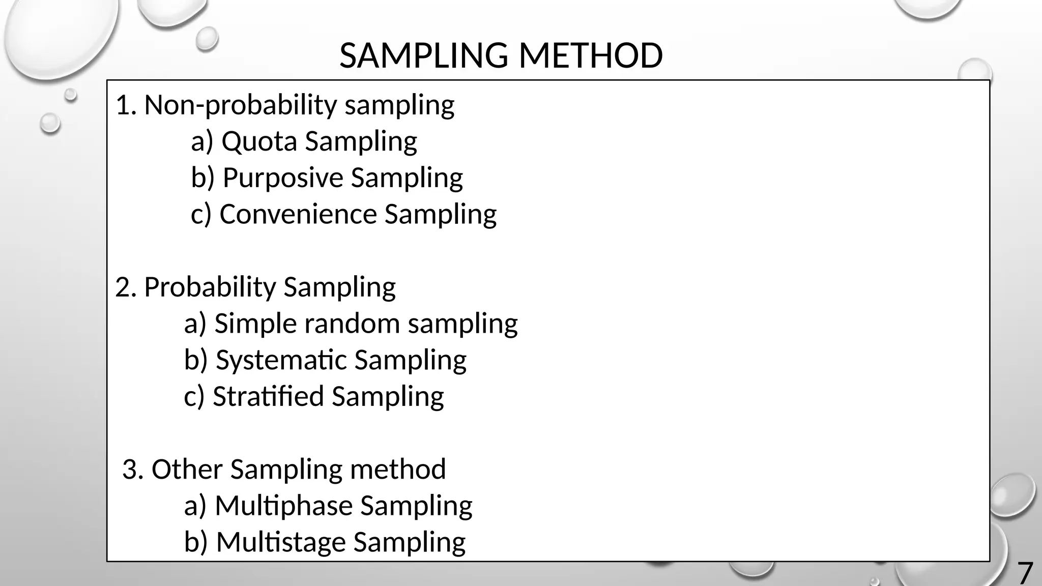 7
SAMPLING METHOD
1. Non-probability sampling
a) Quota Sampling
b) Purposive Sampling
c) Convenience Sampling
2. Probability Sampling
a) Simple random sampling
b) Systematic Sampling
c) Stratified Sampling
3. Other Sampling method
a) Multiphase Sampling
b) Multistage Sampling
 