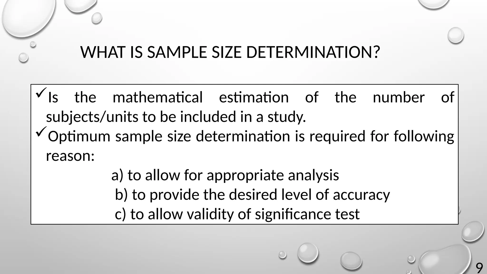 9
WHAT IS SAMPLE SIZE DETERMINATION?
Is the mathematical estimation of the number of
subjects/units to be included in a study.
Optimum sample size determination is required for following
reason:
a) to allow for appropriate analysis
b) to provide the desired level of accuracy
c) to allow validity of significance test
 