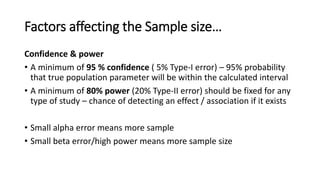 Factors affecting the Sample size…
Confidence & power
• A minimum of 95 % confidence ( 5% Type-I error) – 95% probability
that true population parameter will be within the calculated interval
• A minimum of 80% power (20% Type-II error) should be fixed for any
type of study – chance of detecting an effect / association if it exists
• Small alpha error means more sample
• Small beta error/high power means more sample size
 