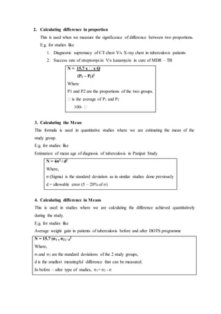 2. Calculating difference in proportion
This is used when we measure the significance of difference between two proportions.
E.g. for studies like
1. Diagnostic supremacy of CT chest V/s X-ray chest in tuberculosis patients
2. Success rate of streptomycin V/s kanamycin in cure of MDR – TB
N = 15.7 x ꝑ x Q
(P1 – P2)2
Where
P1 and P2 are the proportions of the two groups.
ꝑ is the average of P1 and P2
100- ꝑ
3. Calculating the Mean
This formula is used in quantitative studies where we are estimating the mean of the
study group.
E.g. for studies like
Estimation of mean age of diagnosis of tuberculosis in Panipat Study
N = 4σ2 / d2
Where,
σ (Sigma) is the standard deviation as in similar studies done previously
d = allowable error (5 – 20% of σ)
4. Calculating difference in Means
This is used in studies where we are calculating the difference achieved quantitatively
during the study.
E.g. for studies like
Average weight gain in patients of tuberculosis before and after DOTS programme
N = 15.7 (σ1 x σ2) / d
2
Where,
σ1and σ2 are the standard deviations of the 2 study groups,
d is the smallest meaningful difference that can be measured.
In before – after type of studies, σ1= σ2 = σ
 