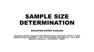 SAMPLE SIZE
DETERMINATION
AUGUSTINE GATIMU NJUGUNA
Augustine Gatimu Njuguna-PhD (Epidemiology) Candidate-JKUAT, FUoN
(Epidemiology) Candidate - UoN, FUoN (Health Informatics) – UoN .MSc.
Medical Statistics – UoN BScN – KeMU.
 