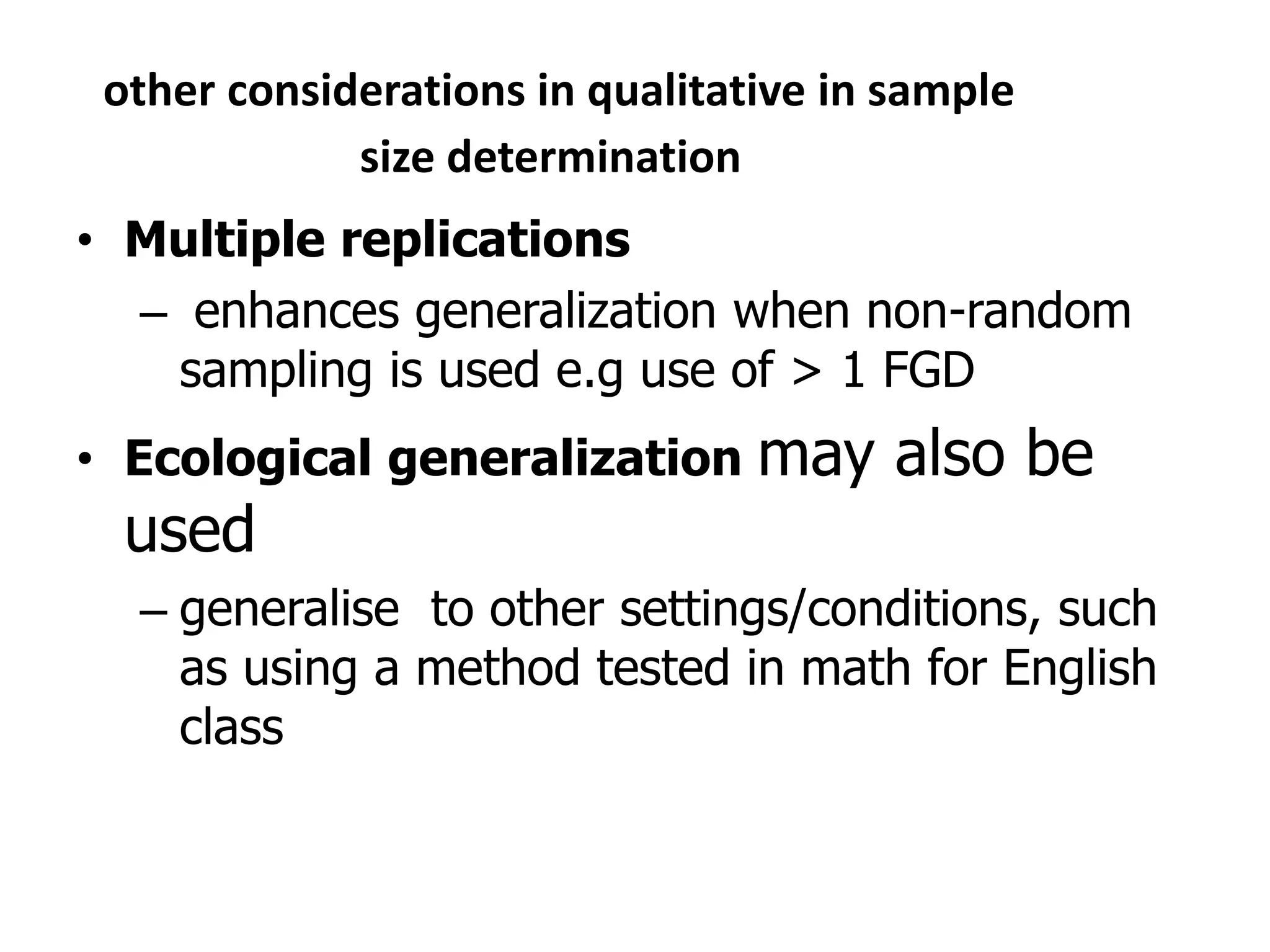 other considerations in qualitative in sample
size determination
• Multiple replications
– enhances generalization when non-random
sampling is used e.g use of > 1 FGD
• Ecological generalization may also be
used
– generalise to other settings/conditions, such
as using a method tested in math for English
class
 
