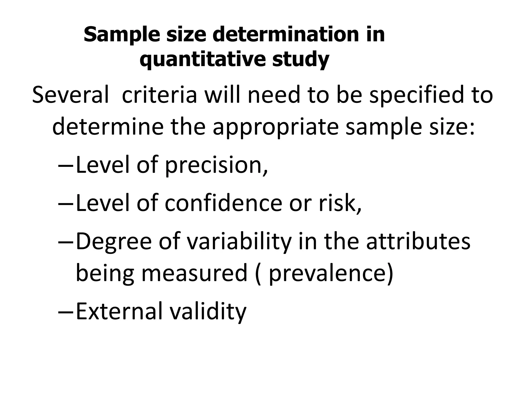 Sample size determination in
quantitative study
Several criteria will need to be specified to
determine the appropriate sample size:
–Level of precision,
–Level of confidence or risk,
–Degree of variability in the attributes
being measured ( prevalence)
–External validity
 