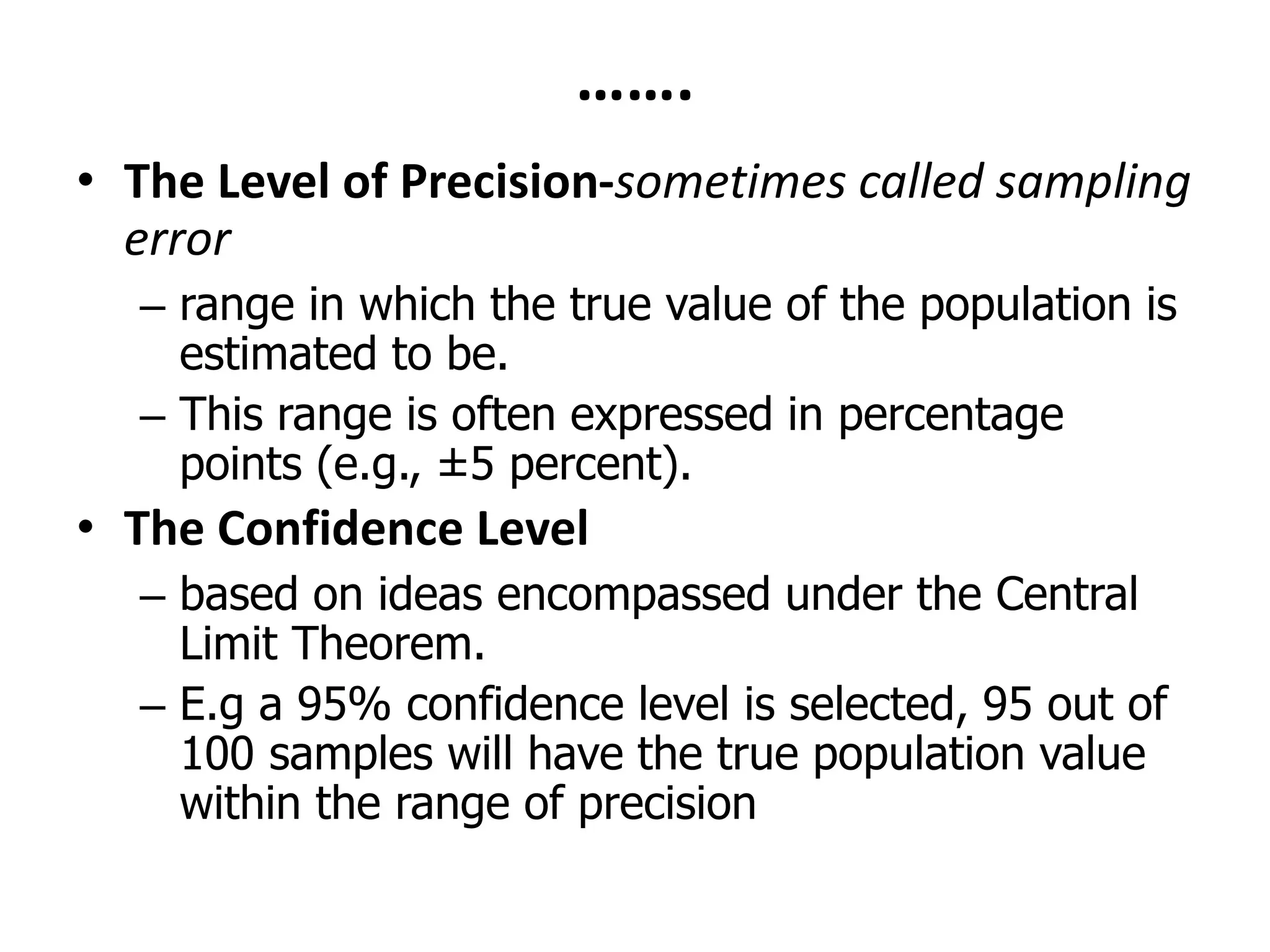 …….
• The Level of Precision-sometimes called sampling
error
– range in which the true value of the population is
estimated to be.
– This range is often expressed in percentage
points (e.g., ±5 percent).
• The Confidence Level
– based on ideas encompassed under the Central
Limit Theorem.
– E.g a 95% confidence level is selected, 95 out of
100 samples will have the true population value
within the range of precision
 
