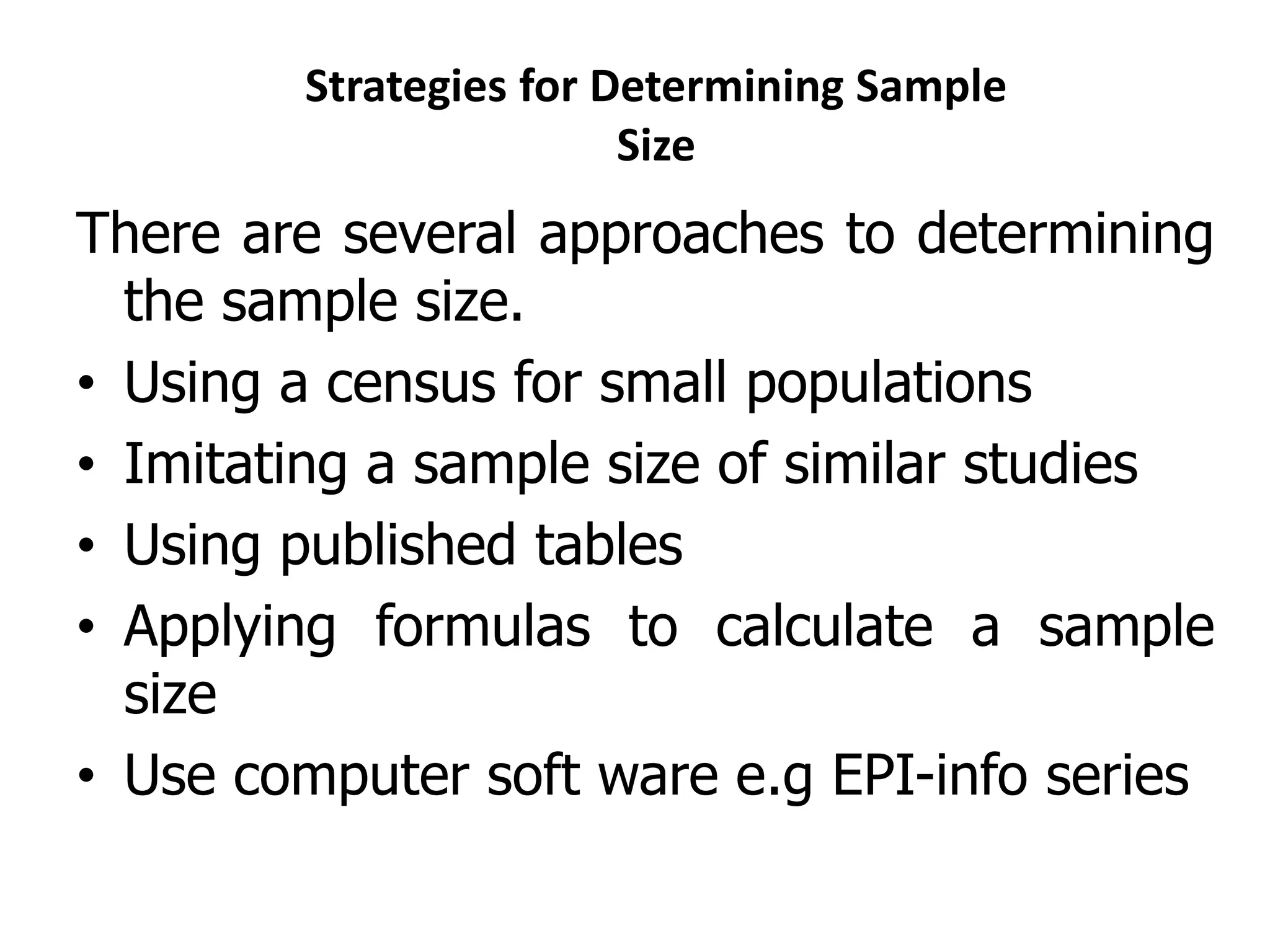 Strategies for Determining Sample
Size
There are several approaches to determining
the sample size.
• Using a census for small populations
• Imitating a sample size of similar studies
• Using published tables
• Applying formulas to calculate a sample
size
• Use computer soft ware e.g EPI-info series
 