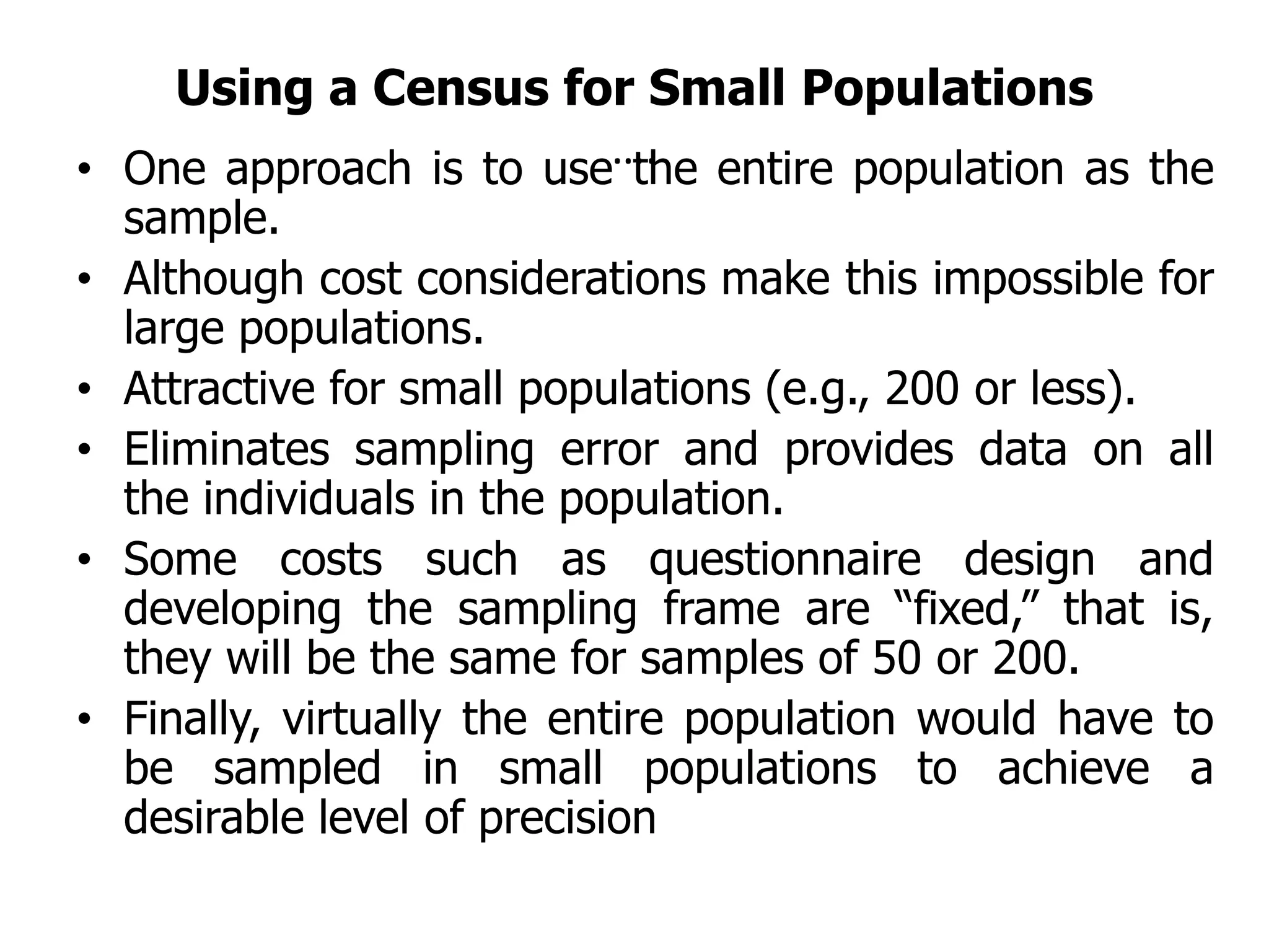 Using a Census for Small Populations
….
• One approach is to use the entire population as the
sample.
• Although cost considerations make this impossible for
large populations.
• Attractive for small populations (e.g., 200 or less).
• Eliminates sampling error and provides data on all
the individuals in the population.
• Some costs such as questionnaire design and
developing the sampling frame are “fixed,” that is,
they will be the same for samples of 50 or 200.
• Finally, virtually the entire population would have to
be sampled in small populations to achieve a
desirable level of precision
 