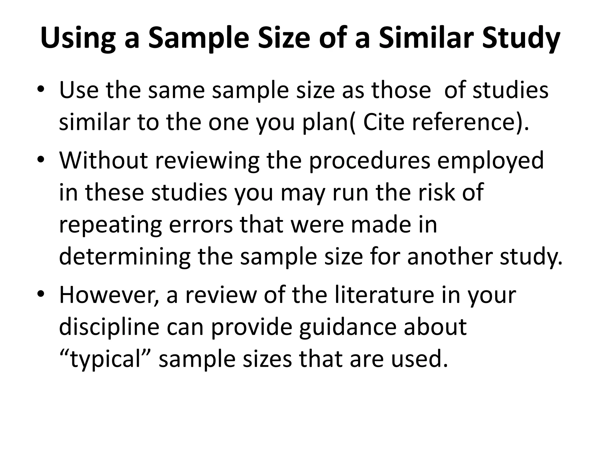 Using a Sample Size of a Similar Study
• Use the same sample size as those of studies
similar to the one you plan( Cite reference).
• Without reviewing the procedures employed
in these studies you may run the risk of
repeating errors that were made in
determining the sample size for another study.
• However, a review of the literature in your
discipline can provide guidance about
“typical” sample sizes that are used.
 