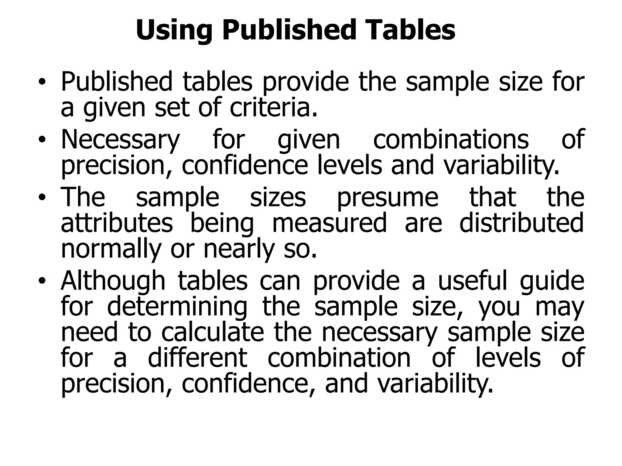 Using Published Tables
• Published tables provide the sample size for
a given set of criteria.
• Necessary for given combinations of
precision, confidence levels and variability.
• The sample sizes presume that the
attributes being measured are distributed
normally or nearly so.
• Although tables can provide a useful guide
for determining the sample size, you may
need to calculate the necessary sample size
for a different combination of levels of
precision, confidence, and variability.
 