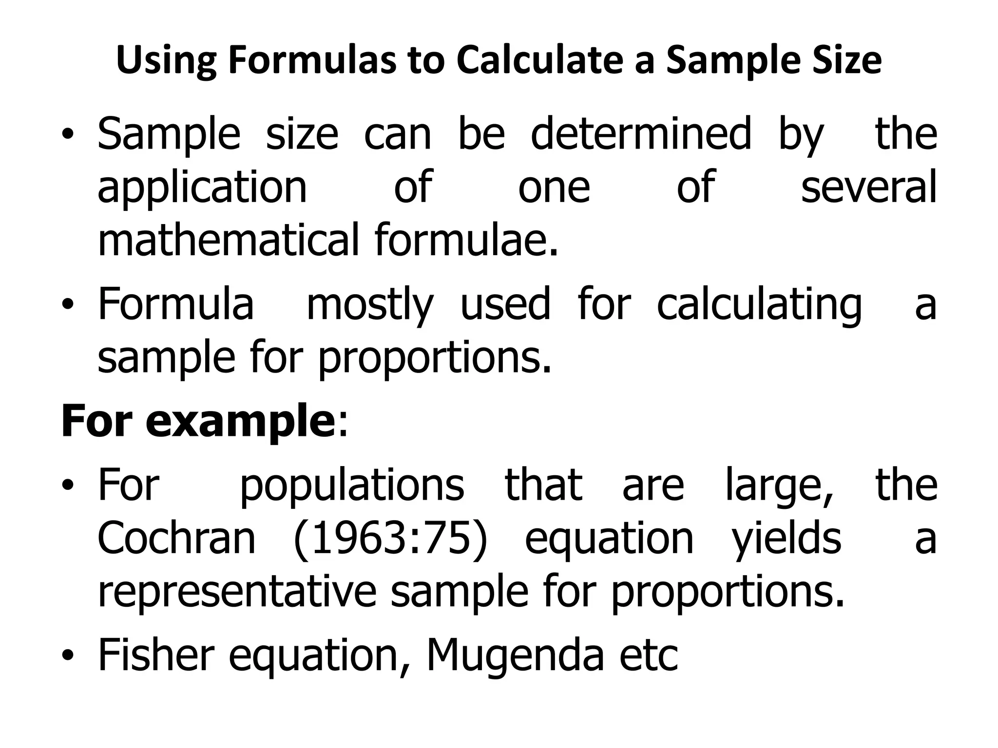 Using Formulas to Calculate a Sample Size
• Sample size can be determined by the
application of one of several
mathematical formulae.
• Formula mostly used for calculating a
sample for proportions.
For example:
• For populations that are large, the
Cochran (1963:75) equation yields a
representative sample for proportions.
• Fisher equation, Mugenda etc
 
