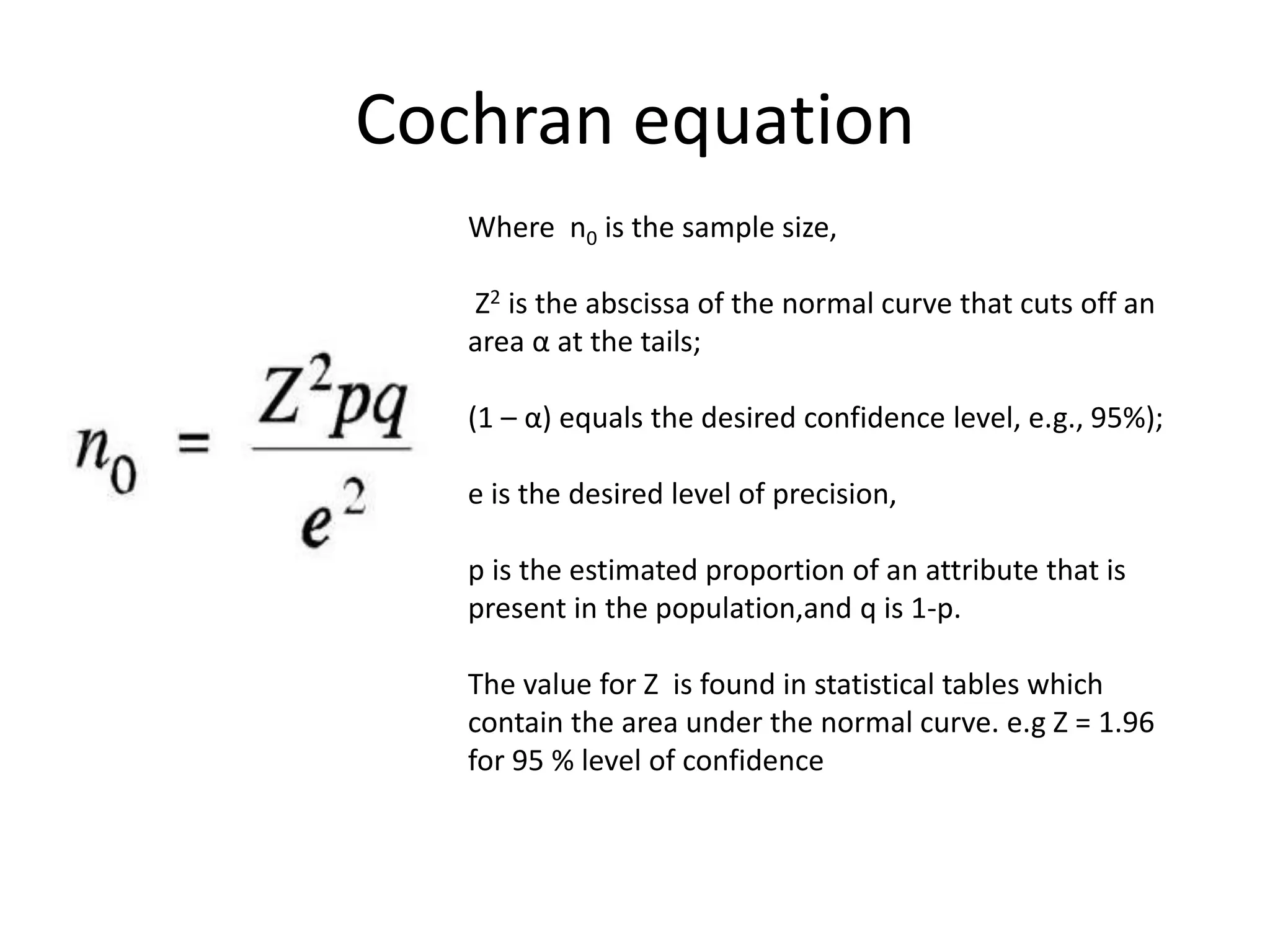 Cochran equation
Where n0 is the sample size,
Z2 is the abscissa of the normal curve that cuts off an
area α at the tails;
(1 – α) equals the desired confidence level, e.g., 95%);
e is the desired level of precision,
p is the estimated proportion of an attribute that is
present in the population,and q is 1-p.
The value for Z is found in statistical tables which
contain the area under the normal curve. e.g Z = 1.96
for 95 % level of confidence
 