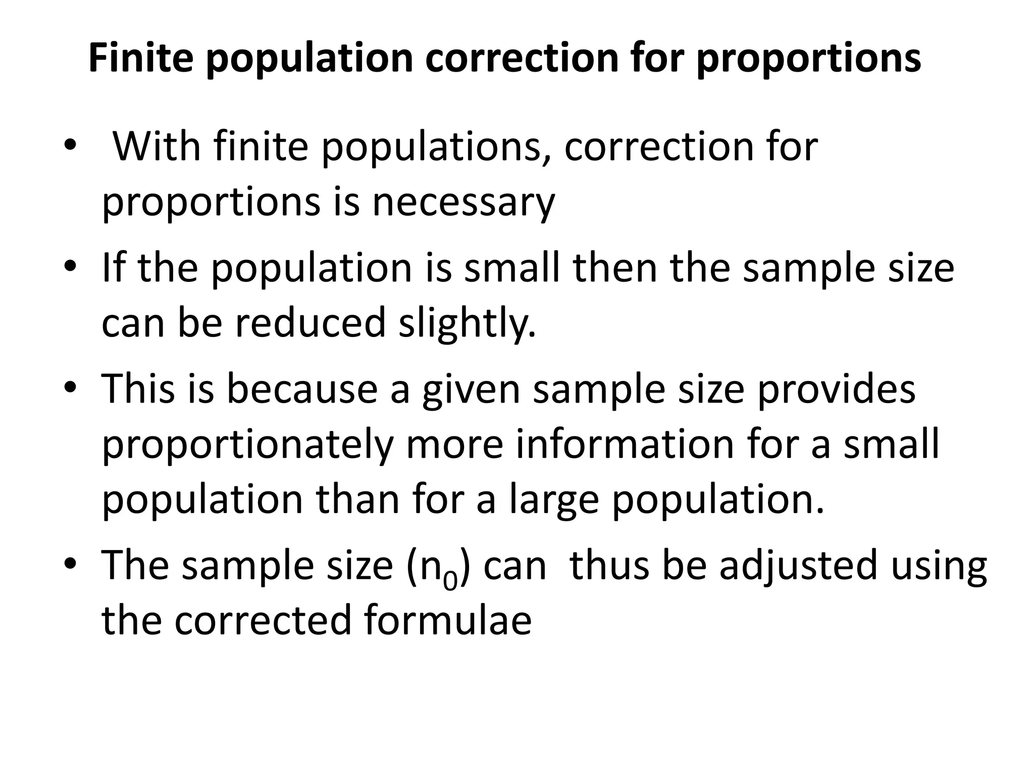 Finite population correction for proportions
• With finite populations, correction for
proportions is necessary
• If the population is small then the sample size
can be reduced slightly.
• This is because a given sample size provides
proportionately more information for a small
population than for a large population.
• The sample size (n0) can thus be adjusted using
the corrected formulae
 