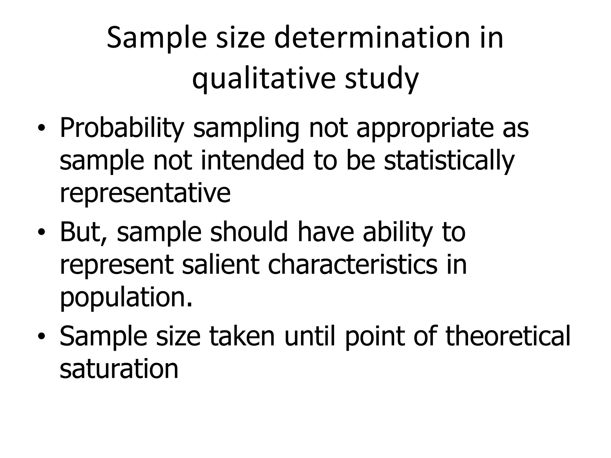 Sample size determination in
qualitative study
• Probability sampling not appropriate as
sample not intended to be statistically
representative
• But, sample should have ability to
represent salient characteristics in
population.
• Sample size taken until point of theoretical
saturation
 