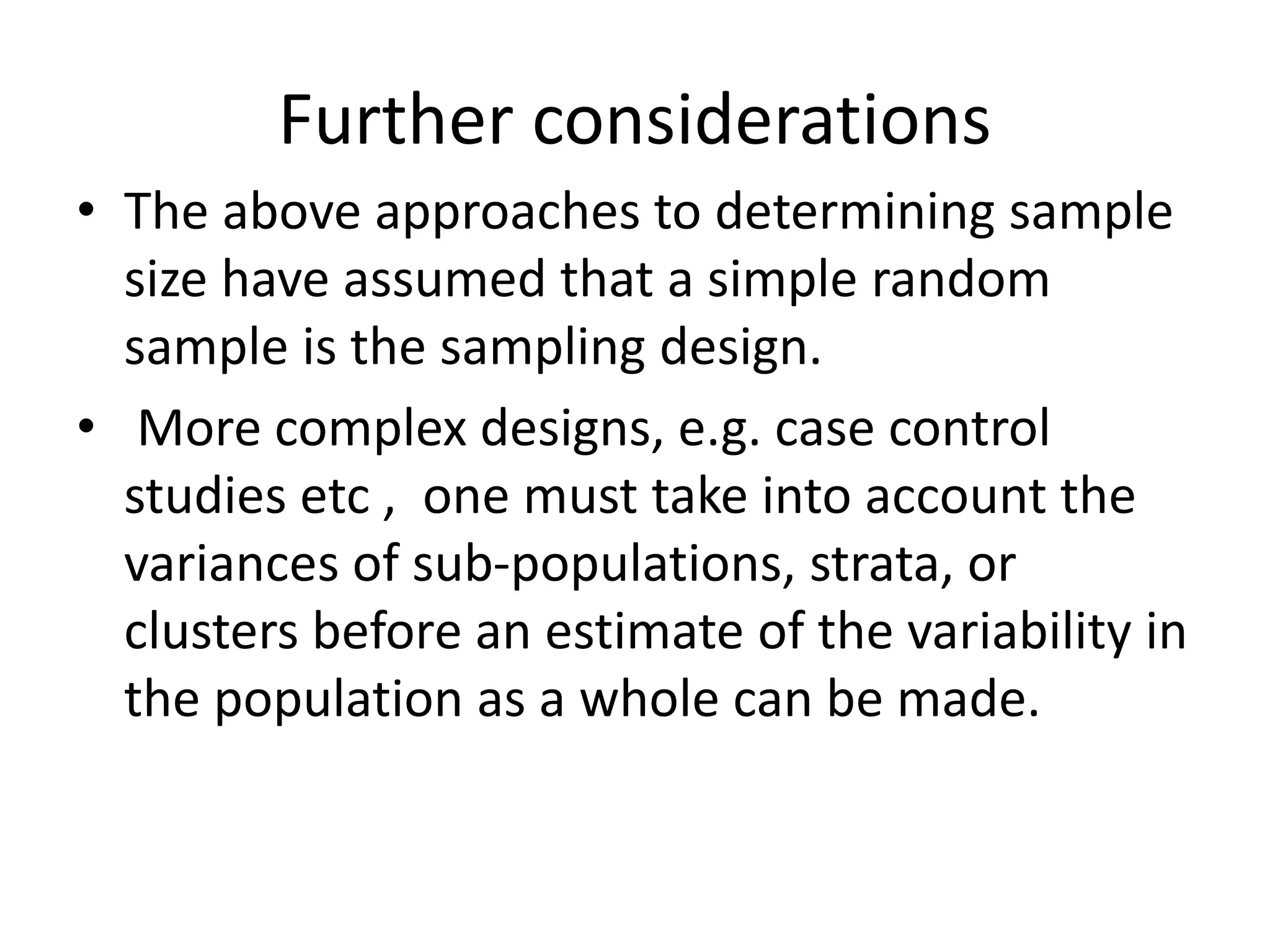 Further considerations
• The above approaches to determining sample
size have assumed that a simple random
sample is the sampling design.
• More complex designs, e.g. case control
studies etc , one must take into account the
variances of sub-populations, strata, or
clusters before an estimate of the variability in
the population as a whole can be made.
 