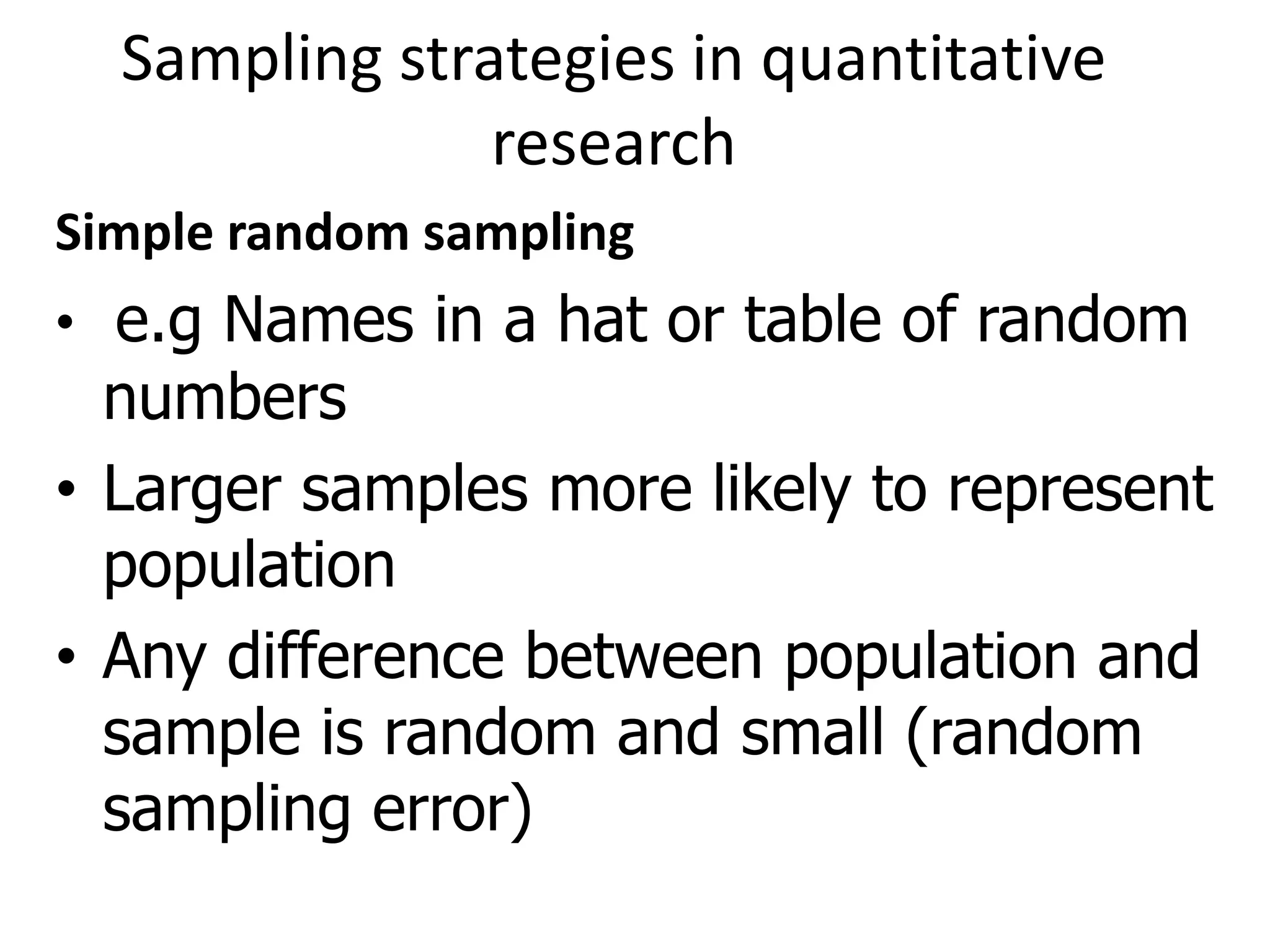 Sampling strategies in quantitative
research
Simple random sampling
• e.g Names in a hat or table of random
numbers
• Larger samples more likely to represent
population
• Any difference between population and
sample is random and small (random
sampling error)
 