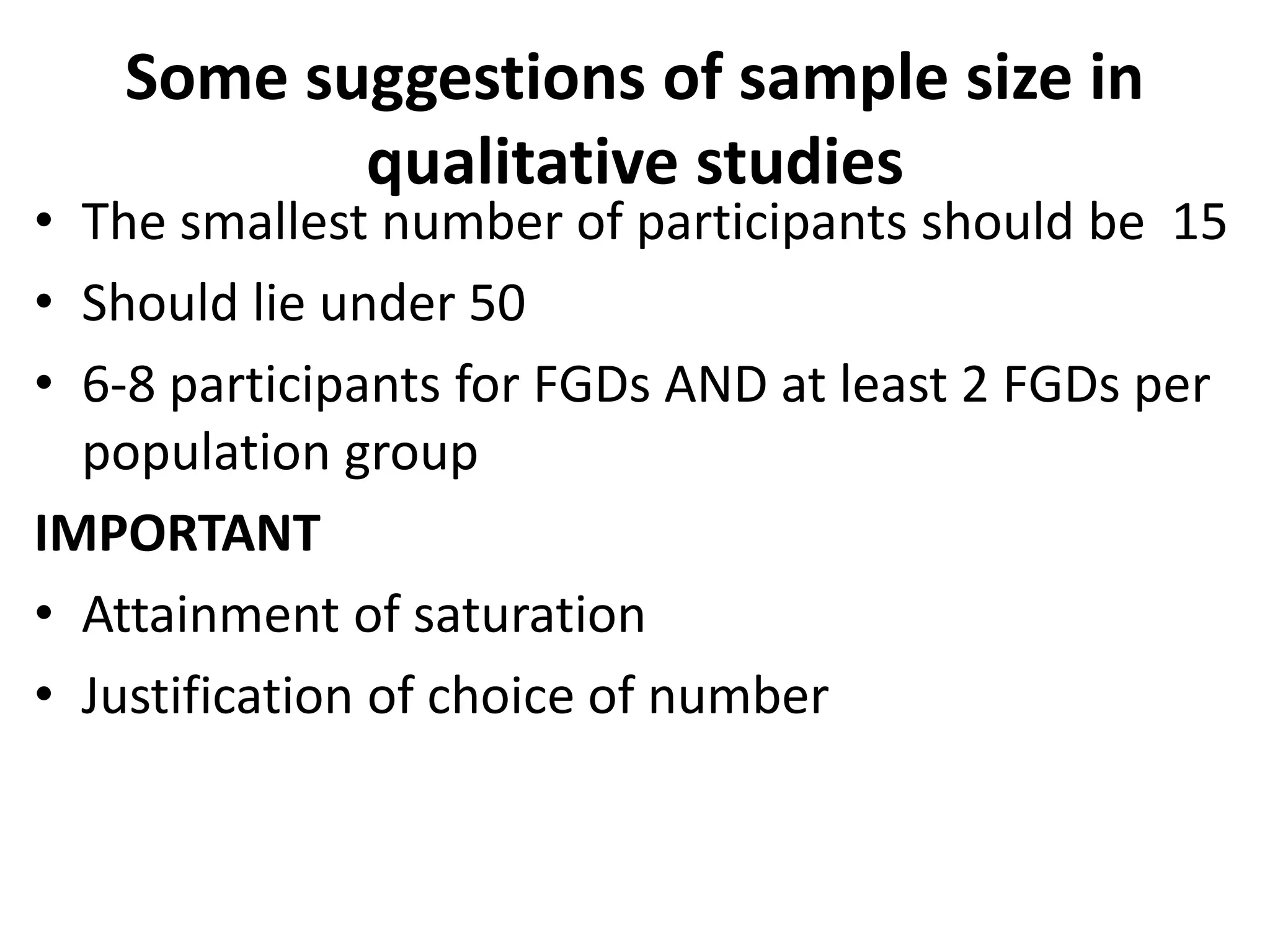 Some suggestions of sample size in
qualitative studies
• The smallest number of participants should be 15
• Should lie under 50
• 6-8 participants for FGDs AND at least 2 FGDs per
population group
IMPORTANT
• Attainment of saturation
• Justification of choice of number
 