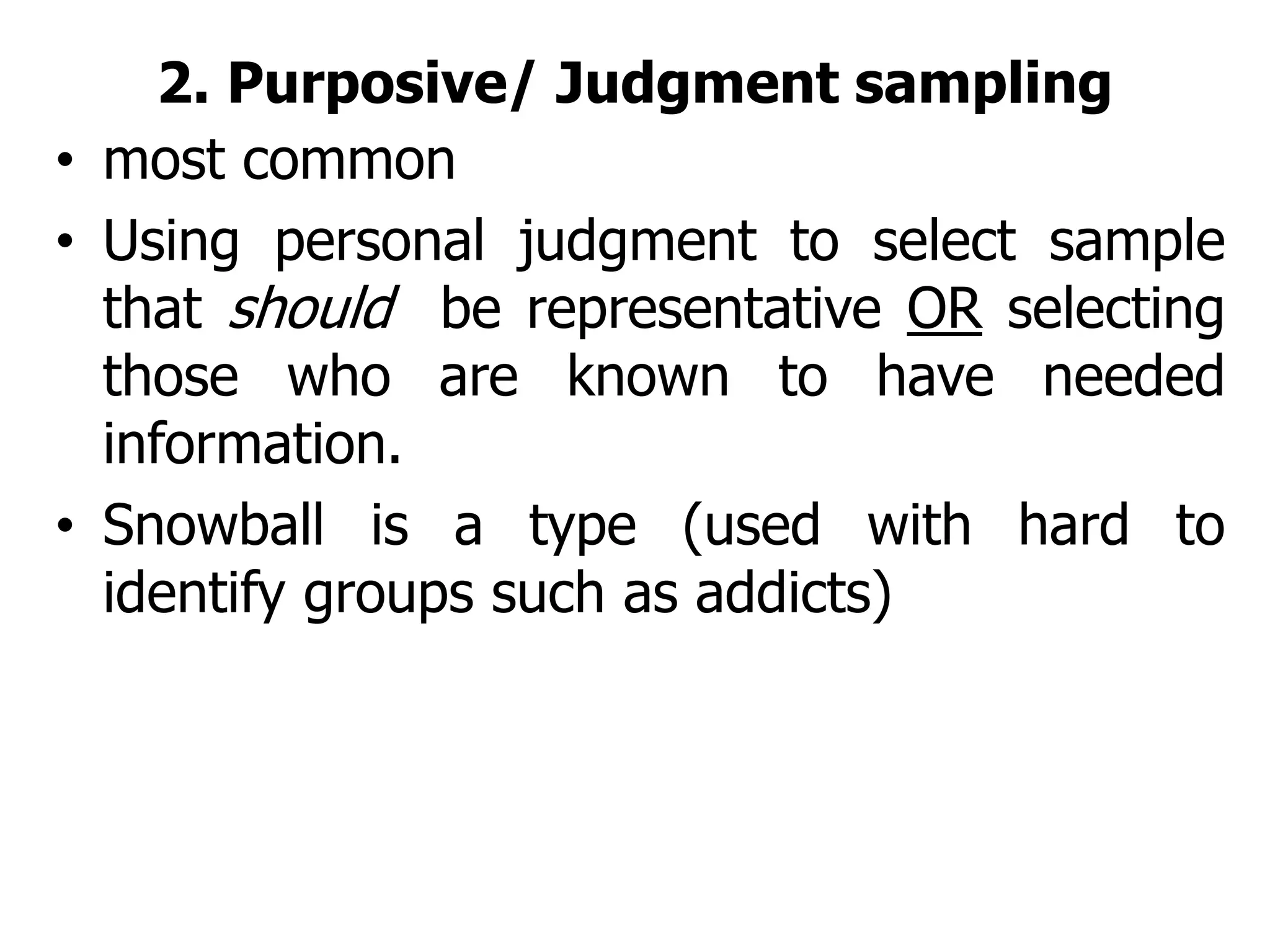 2. Purposive/ Judgment sampling
• most common
• Using personal judgment to select sample
that should be representative OR selecting
those who are known to have needed
information.
• Snowball is a type (used with hard to
identify groups such as addicts)
 