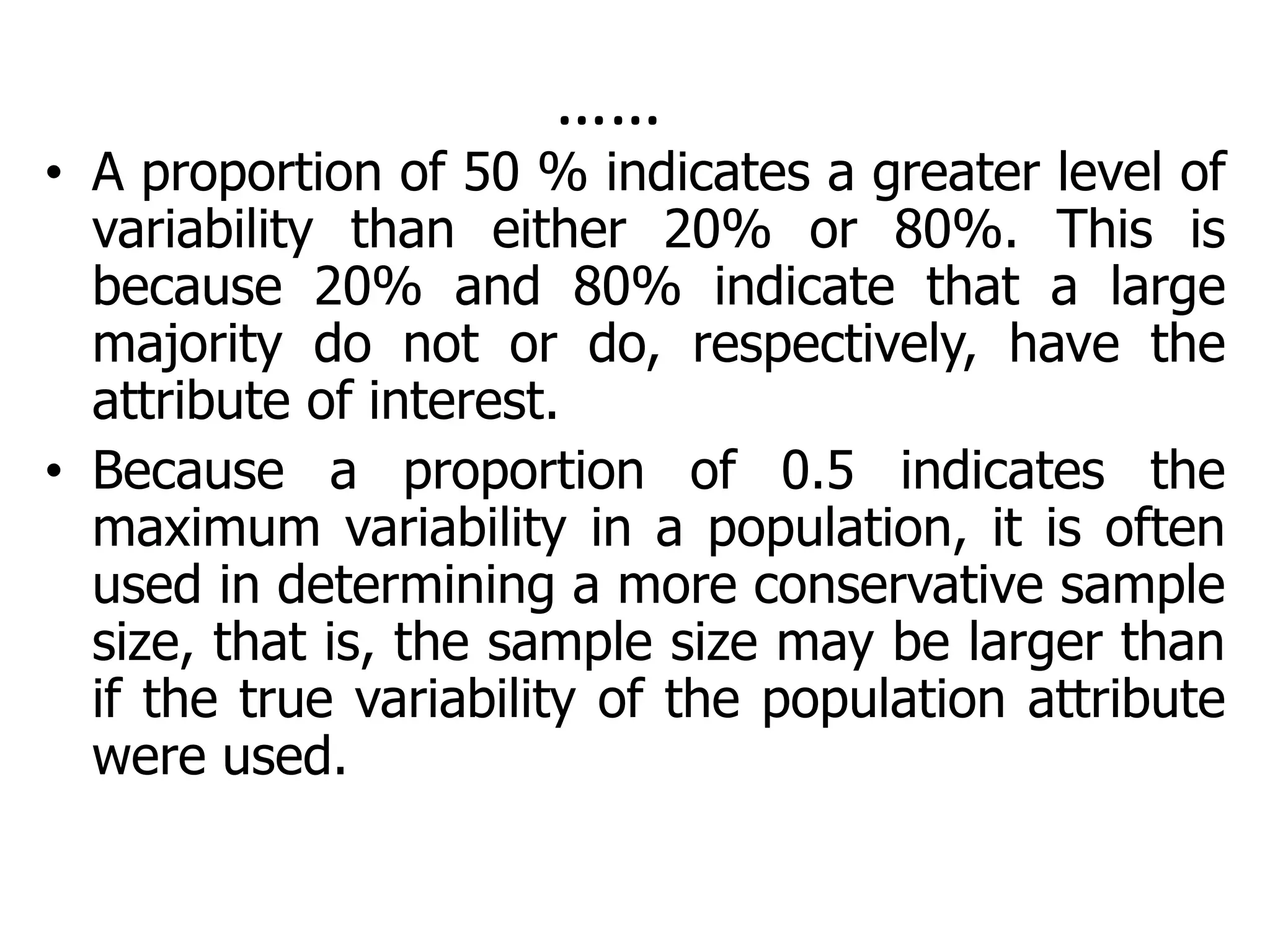 ……
• A proportion of 50 % indicates a greater level of
variability than either 20% or 80%. This is
because 20% and 80% indicate that a large
majority do not or do, respectively, have the
attribute of interest.
• Because a proportion of 0.5 indicates the
maximum variability in a population, it is often
used in determining a more conservative sample
size, that is, the sample size may be larger than
if the true variability of the population attribute
were used.
 