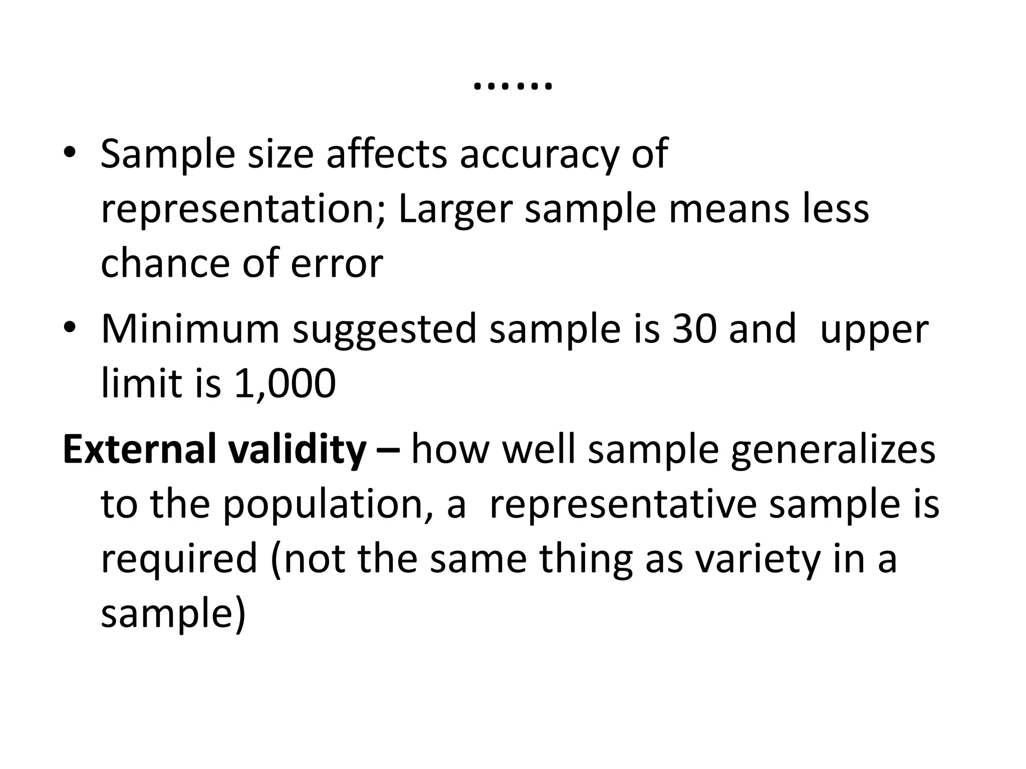……
• Sample size affects accuracy of
representation; Larger sample means less
chance of error
• Minimum suggested sample is 30 and upper
limit is 1,000
External validity – how well sample generalizes
to the population, a representative sample is
required (not the same thing as variety in a
sample)
 