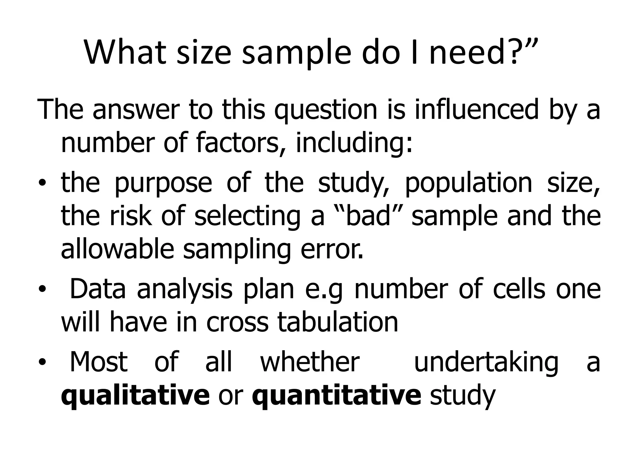 What size sample do I need?”
The answer to this question is influenced by a
number of factors, including:
• the purpose of the study, population size,
the risk of selecting a “bad” sample and the
allowable sampling error.
• Data analysis plan e.g number of cells one
will have in cross tabulation
• Most of all whether undertaking a
qualitative or quantitative study
 