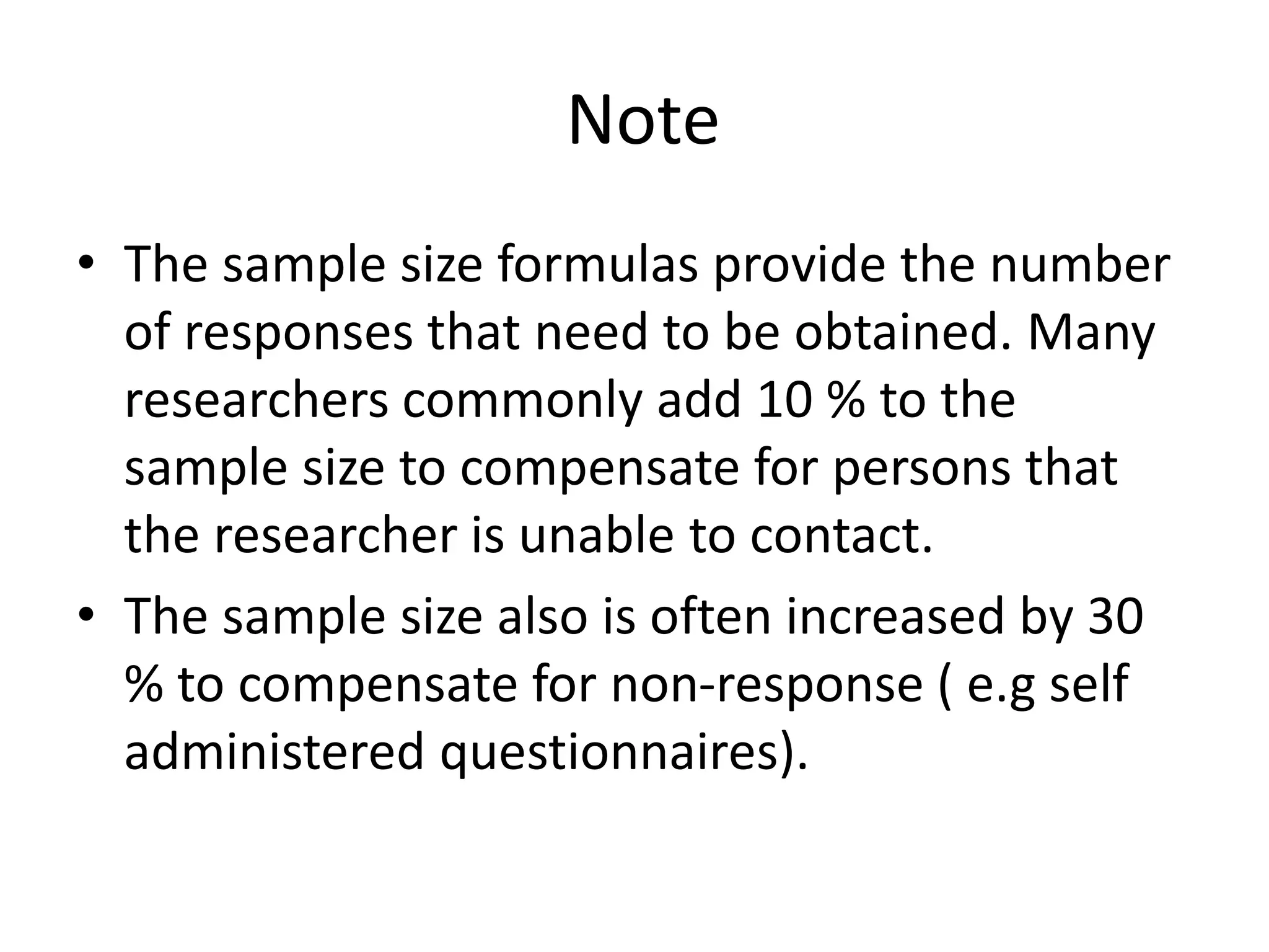 Note
• The sample size formulas provide the number
of responses that need to be obtained. Many
researchers commonly add 10 % to the
sample size to compensate for persons that
the researcher is unable to contact.
• The sample size also is often increased by 30
% to compensate for non-response ( e.g self
administered questionnaires).
 