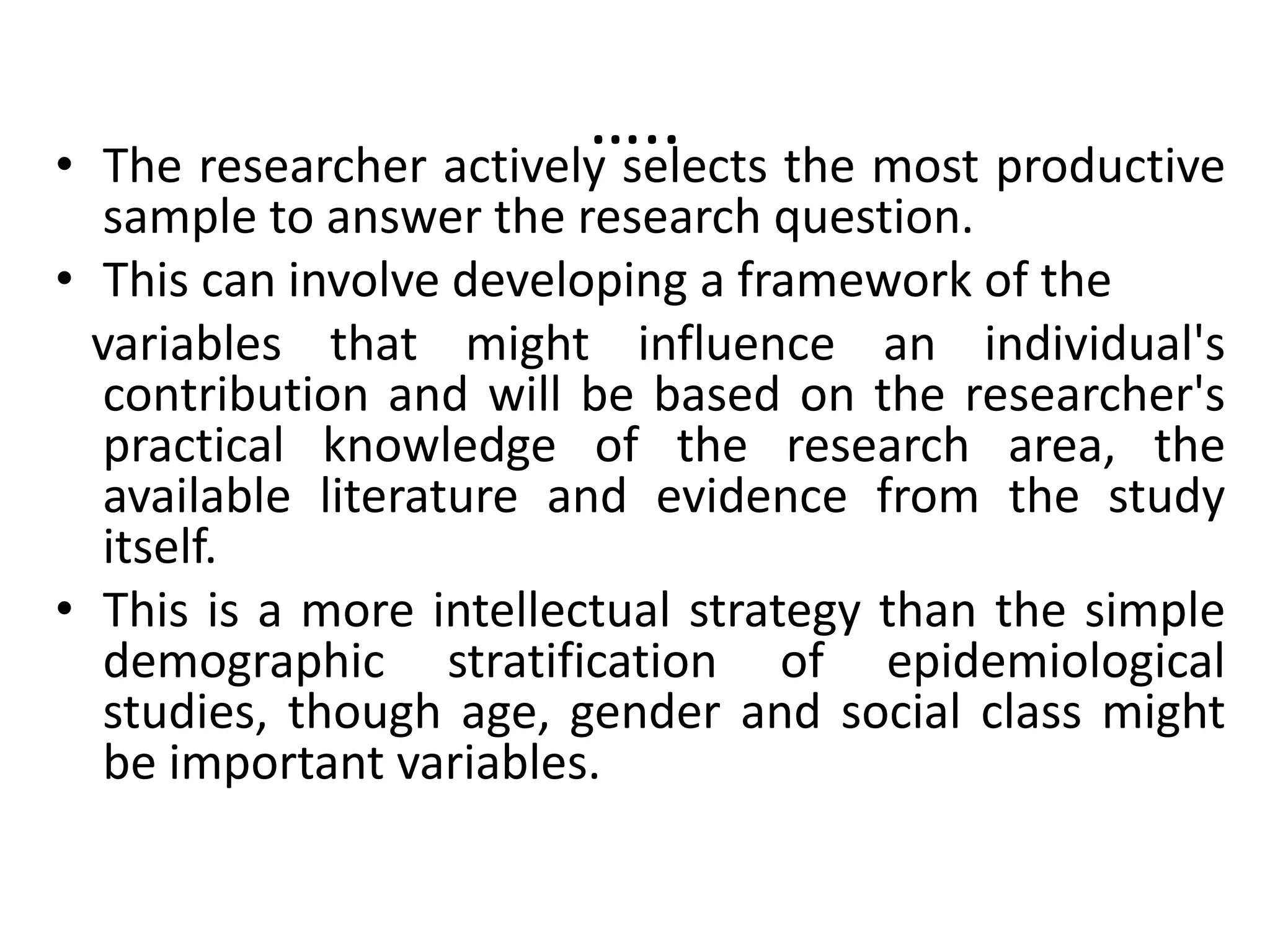 …..
• The researcher actively selects the most productive
sample to answer the research question.
• This can involve developing a framework of the
variables that might influence an individual's
contribution and will be based on the researcher's
practical knowledge of the research area, the
available literature and evidence from the study
itself.
• This is a more intellectual strategy than the simple
demographic stratification of epidemiological
studies, though age, gender and social class might
be important variables.
 