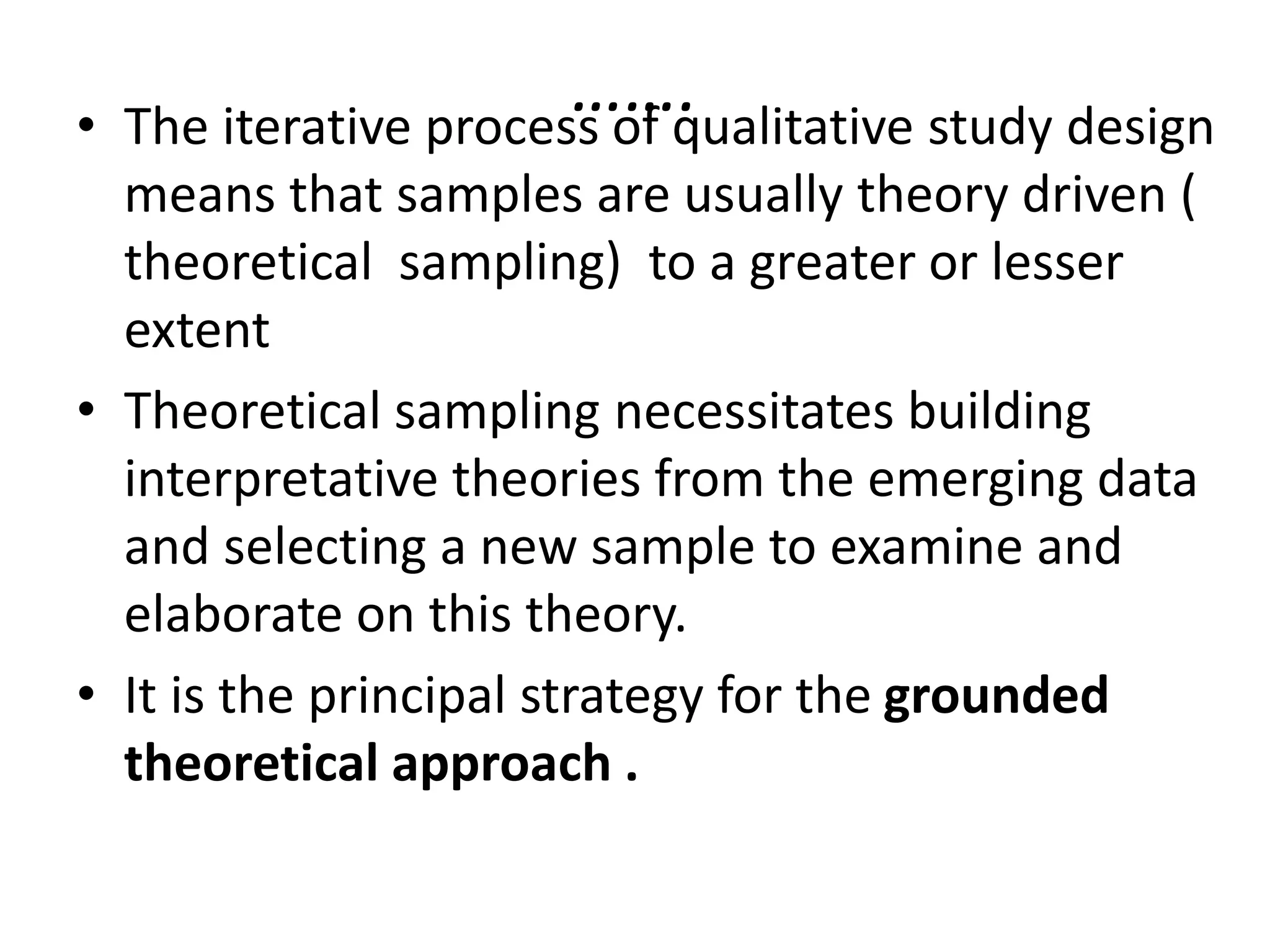 …….
• The iterative process of qualitative study design
means that samples are usually theory driven (
theoretical sampling) to a greater or lesser
extent
• Theoretical sampling necessitates building
interpretative theories from the emerging data
and selecting a new sample to examine and
elaborate on this theory.
• It is the principal strategy for the grounded
theoretical approach .
 
