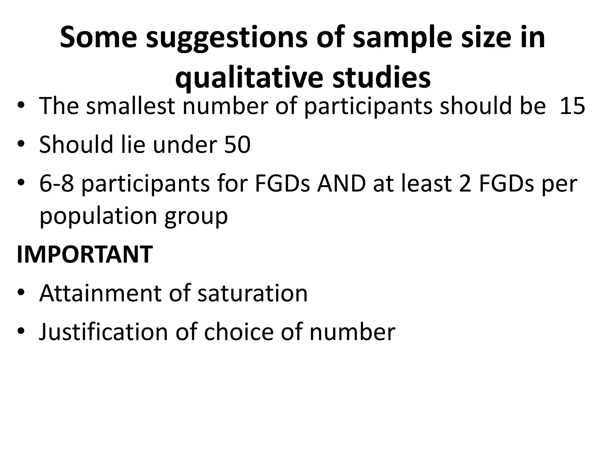 Some suggestions of sample size in
qualitative studies
• The smallest number of participants should be 15
• Should lie under 50
• 6-8 participants for FGDs AND at least 2 FGDs per
population group
IMPORTANT
• Attainment of saturation
• Justification of choice of number
 