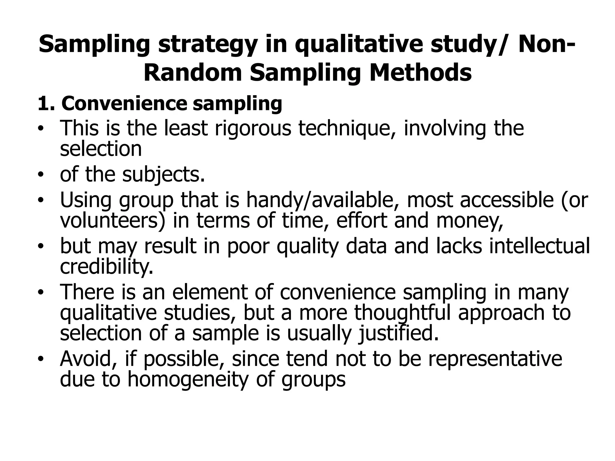 Sampling strategy in qualitative study/ Non-
Random Sampling Methods
1. Convenience sampling
• This is the least rigorous technique, involving the
selection
• of the subjects.
• Using group that is handy/available, most accessible (or
volunteers) in terms of time, effort and money,
• but may result in poor quality data and lacks intellectual
credibility.
• There is an element of convenience sampling in many
qualitative studies, but a more thoughtful approach to
selection of a sample is usually justified.
• Avoid, if possible, since tend not to be representative
due to homogeneity of groups
 