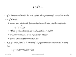Con’t…
• If N (entire population) is less than 10, 000, the required sample size will be smaller.
 2. If n/N>5%
 In such cases, calculate the final sample estimate nf by using the following formula.
nf =
 Where nf =desired sample size (with population < 10,000)
 n=desired sample size (when population > 10,000)
 N=the estimate of the population size
• E.g. If n where found to be 400 and if the population size were estimated as 2000,
then
nf =400/1+(400/2000) =286
12/17/2023 10
Research Methodology
 