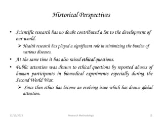 Historical Perspectives
• Scientific research has no doubt contributed a lot to the development of
our world.
 Health research has played a significant role in minimizing the burden of
various diseases.
• At the same time it has also raised ethical questions.
• Public attention was drawn to ethical questions by reported abuses of
human participants in biomedical experiments especially during the
Second World War.
 Since then ethics has become an evolving issue which has drawn global
attention.
12/17/2023 12
Research Methodology
 