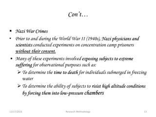 Con’t…
 Nazi War Crimes
• Prior to and during the World War II (1940s), Nazi physicians and
scientists conducted experiments on concentration camp prisoners
without their consent.
• Many of these experiments involved exposing subjects to extreme
suffering for observational purposes such as:
To determine the time to death for individuals submerged in freezing
water
To determine the ability of subjects to risist high altitude conditions
by forcing them into low-pressure chambers
12/17/2023 13
Research Methodology
 