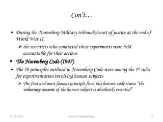 Con’t…
• During the Nuremberg Military tribunals/court of justice at the end of
World War II,
the scientists who conducted these experiments were held
accountable for their actions
 The Nuremberg Code (1947)
• The 10 principles outlined in Nuremberg Code were among the 1st rules
for experimentation involving human subjects
 The first and most famous principle from this historic code states “the
voluntary consent of the human subject is absolutely essential”
12/17/2023 15
Research Methodology
 
