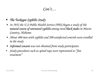 Con’t…
 The Tuskegee Syphilis Study
• In 1932 the U.S Public Health Service (PHS) began a study of the
natural course of untreated syphilis among rural black males in Macon
Country, Alabama
• About 400 men with syphilis and 200 uninfected controls were enrolled
in the study
• Informed consent was not obtained from study participants
• Study procedures such as spinal taps were represented as “free
treatment”
12/17/2023 16
Research Methodology
 