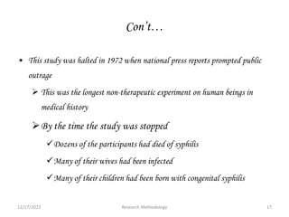 Con’t…
• This study was halted in 1972 when national press reports prompted public
outrage
 This was the longest non-therapeutic experiment on human beings in
medical history
By the time the study was stopped
Dozens of the participants had died of syphilis
Many of their wives had been infected
Many of their children had been born with congenital syphilis
12/17/2023 17
Research Methodology
 