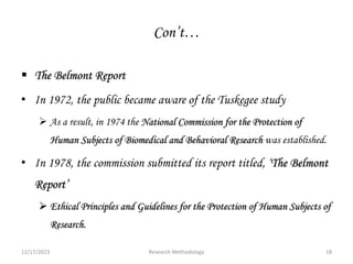Con’t…
 The Belmont Report
• In 1972, the public became aware of the Tuskegee study
 As a result, in 1974 the National Commission for the Protection of
Human Subjects of Biomedical and Behavioral Research was established.
• In 1978, the commission submitted its report titled, ‘The Belmont
Report’
 Ethical Principles and Guidelines for the Protection of Human Subjects of
Research.
12/17/2023 18
Research Methodology
 