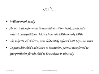 Con’t…
 Willow brook study
• An institution for mentally retarded at willow brook conducted a
research on hepatitis on children from mid 1950s to early 1970s
• The subjects, all children, were deliberately infected with hepatitis virus
• To gain their child’s admission to institution, parents were forced to
give permission for the child to be a subject in the study
12/17/2023 19
Research Methodology
 