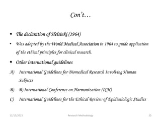 Con’t…
 The declaration of Helsinki (1964)
• Was adopted by the World Medical Association in 1964 to guide application
of the ethical principles for clinical research.
 Other international guidelines
A) International Guidelines for Biomedical Research Involving Human
Subjects
B) B) International Conference on Harmonization (ICH)
C) International Guidelines for the Ethical Review of Epidemiologic Studies
12/17/2023 20
Research Methodology
 