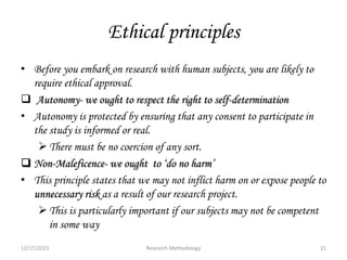 Ethical principles
• Before you embark on research with human subjects, you are likely to
require ethical approval.
 Autonomy- we ought to respect the right to self-determination
• Autonomy is protected by ensuring that any consent to participate in
the study is informed or real.
There must be no coercion of any sort.
 Non-Maleficence- we ought to ‘do no harm’
• This principle states that we may not inflict harm on or expose people to
unnecessary risk as a result of our research project.
This is particularly important if our subjects may not be competent
in some way
12/17/2023 21
Research Methodology
 