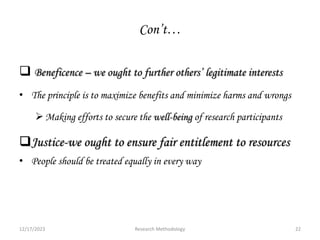 Con’t…
 Beneficence – we ought to further others’ legitimate interests
• The principle is to maximize benefits and minimize harms and wrongs
Making efforts to secure the well-being of research participants
Justice-we ought to ensure fair entitlement to resources
• People should be treated equally in every way
12/17/2023 22
Research Methodology
 