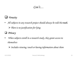 Con’t…
 Veracity
• All subjects in any research project should always be told the truth.
There is no justification for lying
 Privacy
• When subjects enroll in a research study, they grant access to
themselves
Includes viewing, touch or having information about them
12/17/2023 23
Research Methodology
 