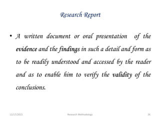 Research Report
• A written document or oral presentation of the
evidence and the findings in such a detail and form as
to be readily understood and accessed by the reader
and as to enable him to verify the validity of the
conclusions.
12/17/2023 26
Research Methodology
 