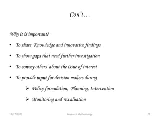 Con’t…
Why it is important?
• To share Knowledge and innovative findings
• To show gaps that need further investigation
• To convey others about the issue of interest
• To provide input for decision makers during
 Policy formulation, Planning, Intervention
 Monitoring and Evaluation
12/17/2023 27
Research Methodology
 