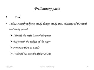Preliminary parts
 Title
• Indicate study subjects, study design, study area, objective of the study
and study period
 Identify the main issue of the paper
 Begin with the subject of the paper
 Not more than 20 words
 It should not contain abbreviations
12/17/2023 29
Research Methodology
 