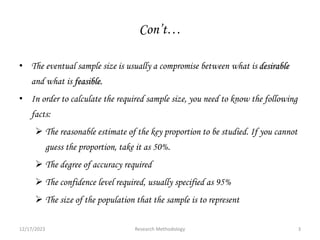 Con’t…
• The eventual sample size is usually a compromise between what is desirable
and what is feasible.
• In order to calculate the required sample size, you need to know the following
facts:
 The reasonable estimate of the key proportion to be studied. If you cannot
guess the proportion, take it as 50%.
 The degree of accuracy required
 The confidence level required, usually specified as 95%
 The size of the population that the sample is to represent
12/17/2023 3
Research Methodology
 
