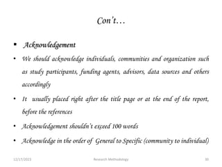 Con’t…
 Acknowledgement
• We should acknowledge individuals, communities and organization such
as study participants, funding agents, advisors, data sources and others
accordingly
• It usually placed right after the title page or at the end of the report,
before the references
• Acknowledgement shouldn’t exceed 100 words
• Acknowledge in the order of General to Specific (community to individual)
12/17/2023 30
Research Methodology
 