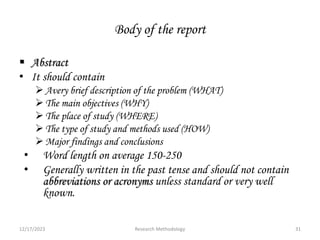 Body of the report
 Abstract
• It should contain
Avery brief description of the problem (WHAT)
The main objectives (WHY)
The place of study (WHERE)
The type of study and methods used (HOW)
Major findings and conclusions
• Word length on average 150-250
• Generally written in the past tense and should not contain
abbreviations or acronyms unless standard or very well
known.
12/17/2023 31
Research Methodology
 