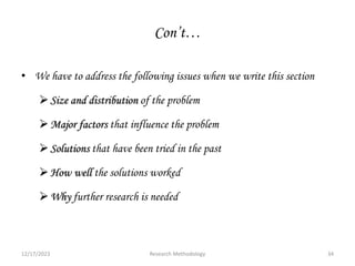 Con’t…
• We have to address the following issues when we write this section
Size and distribution of the problem
Major factors that influence the problem
Solutions that have been tried in the past
How well the solutions worked
Why further research is needed
12/17/2023 34
Research Methodology
 